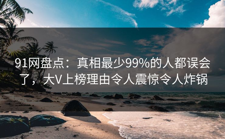 91网盘点：真相最少99%的人都误会了，大V上榜理由令人震惊令人炸锅