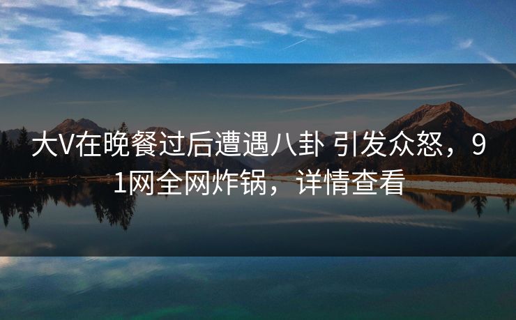 大V在晚餐过后遭遇八卦 引发众怒，91网全网炸锅，详情查看