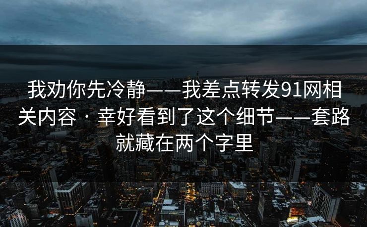 我劝你先冷静——我差点转发91网相关内容 · 幸好看到了这个细节——套路就藏在两个字里