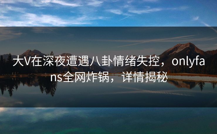 大V在深夜遭遇八卦情绪失控，onlyfans全网炸锅，详情揭秘