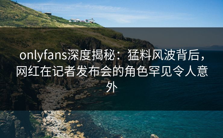 onlyfans深度揭秘：猛料风波背后，网红在记者发布会的角色罕见令人意外