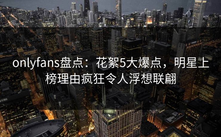 onlyfans盘点:花絮5大爆点,明星上榜理由疯狂令人浮想联翩