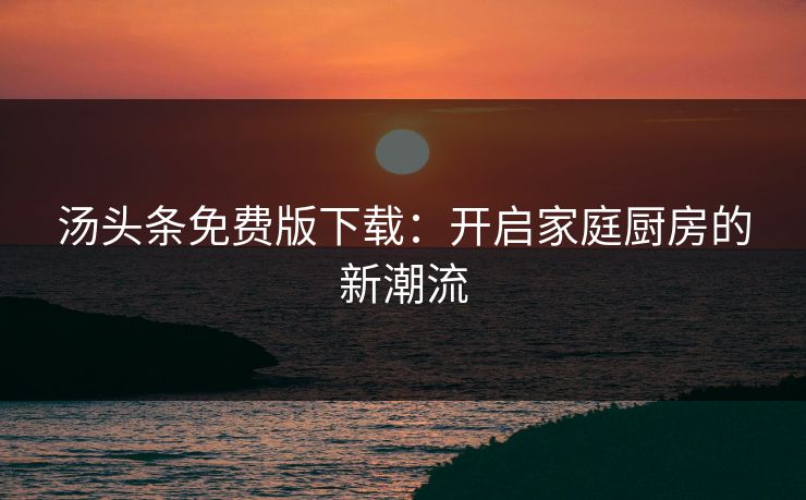 汤头条免费版下载:开启家庭厨房的新潮流 汤头条免费版下载:开启家庭厨房的新潮流