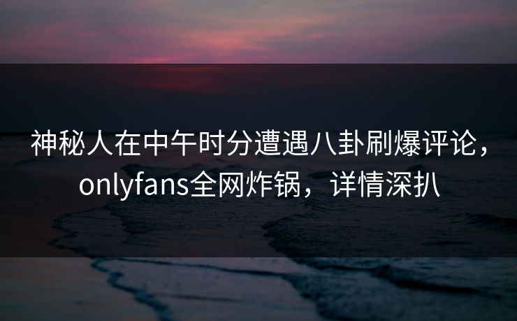 神秘人在中午时分遭遇八卦刷爆评论，onlyfans全网炸锅，详情深扒