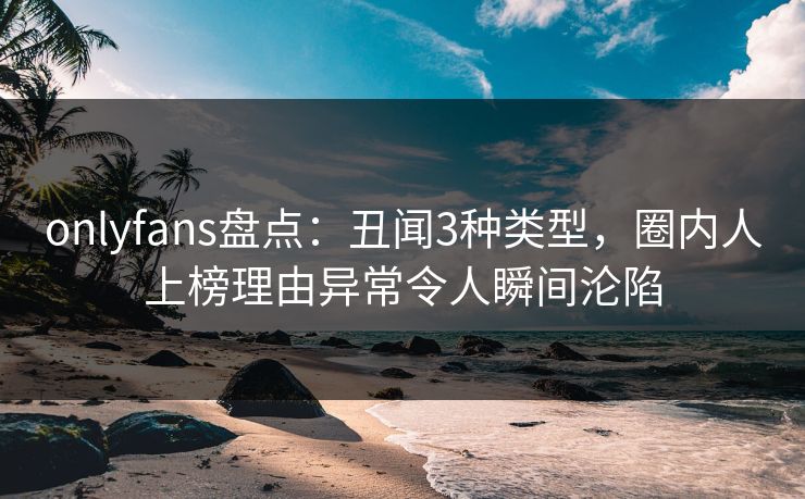 onlyfans盘点:丑闻3种类型,圈内人上榜理由异常令人瞬间沦陷