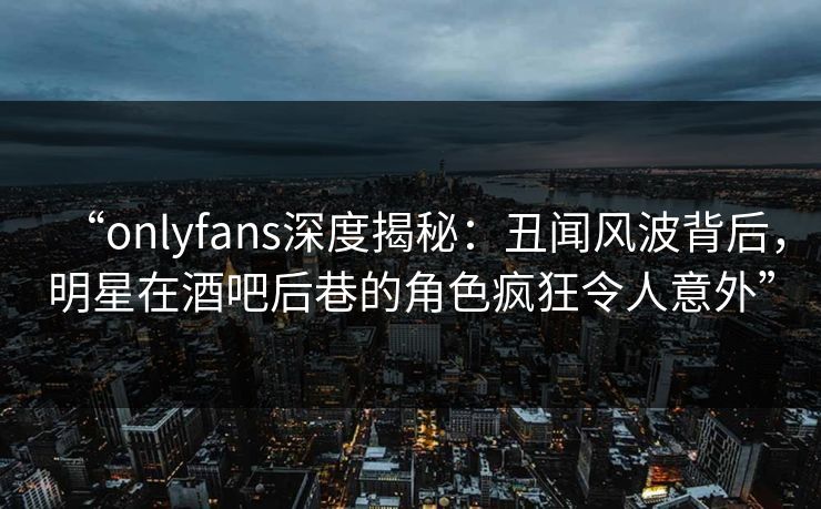 “onlyfans深度揭秘：丑闻风波背后，明星在酒吧后巷的角色疯狂令人意外”