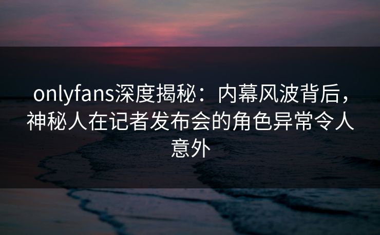onlyfans深度揭秘：内幕风波背后，神秘人在记者发布会的角色异常令人意外