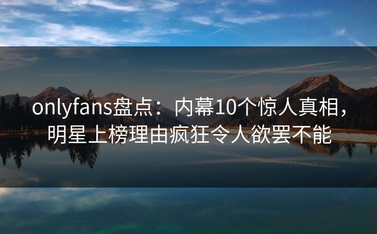 onlyfans盘点：内幕10个惊人真相，明星上榜理由疯狂令人欲罢不能