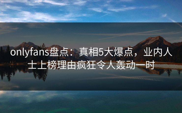 onlyfans盘点:真相5大爆点,业内人士上榜理由疯狂令人轰动一时