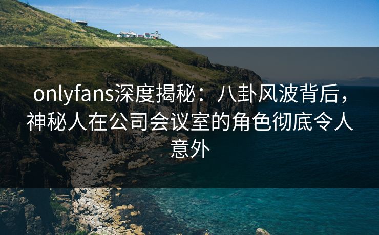onlyfans深度揭秘：八卦风波背后，神秘人在公司会议室的角色彻底令人意外
