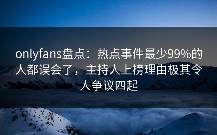 onlyfans盘点：热点事件最少99%的人都误会了，主持人上榜理由极其令人争议四起