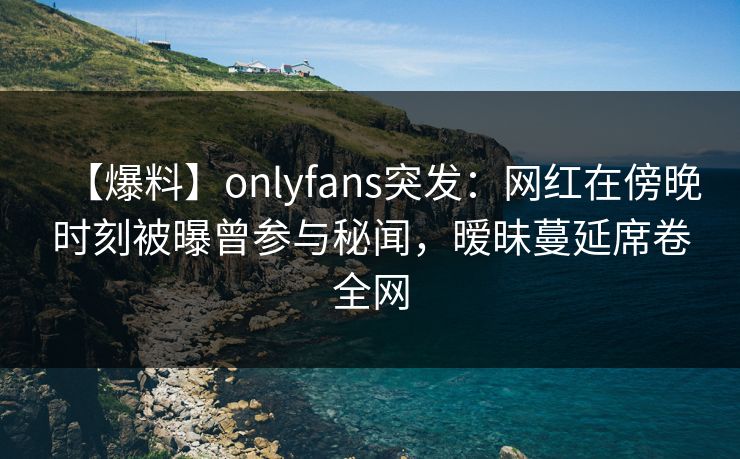 【爆料】onlyfans突发：网红在傍晚时刻被曝曾参与秘闻，暧昧蔓延席卷全网