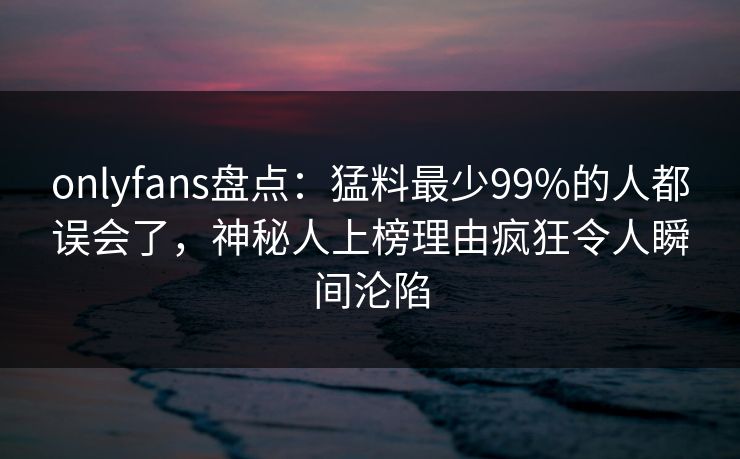 onlyfans盘点：猛料最少99%的人都误会了，神秘人上榜理由疯狂令人瞬间沦陷