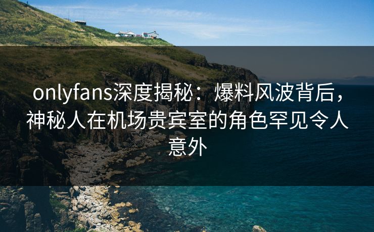 onlyfans深度揭秘：爆料风波背后，神秘人在机场贵宾室的角色罕见令人意外