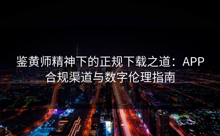 鉴黄师精神下的正规下载之道：APP合规渠道与数字伦理指南