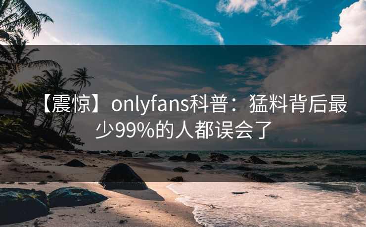 【震惊】onlyfans科普：猛料背后最少99%的人都误会了