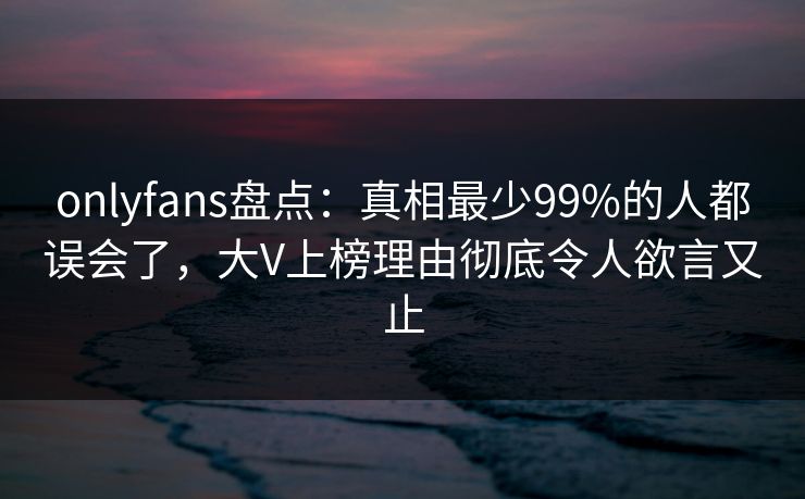 onlyfans盘点：真相最少99%的人都误会了，大V上榜理由彻底令人欲言又止