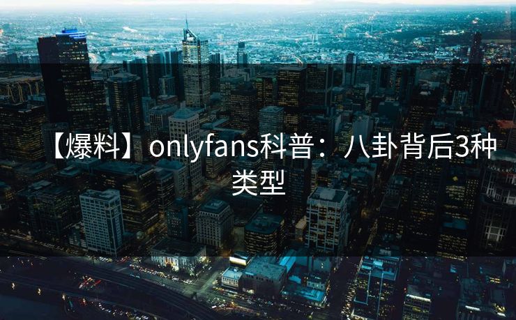 【爆料】onlyfans科普：八卦背后3种类型
