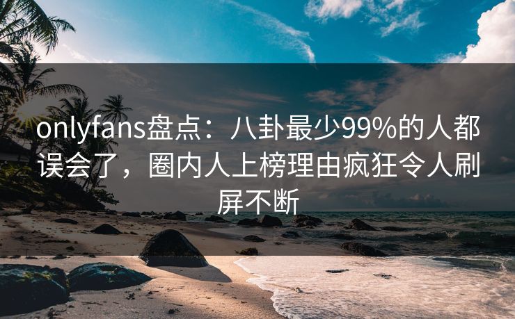 onlyfans盘点:八卦最少99%的人都误会了,圈内人上榜理由疯狂令人刷屏不断