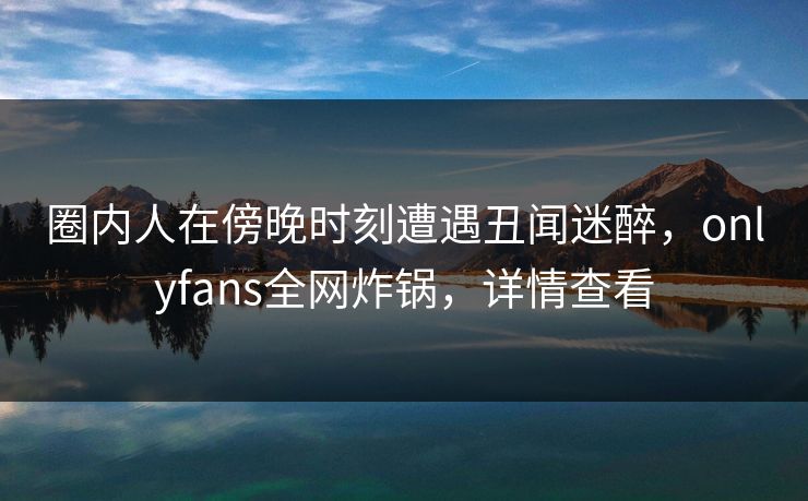 圈内人在傍晚时刻遭遇丑闻迷醉，onlyfans全网炸锅，详情查看
