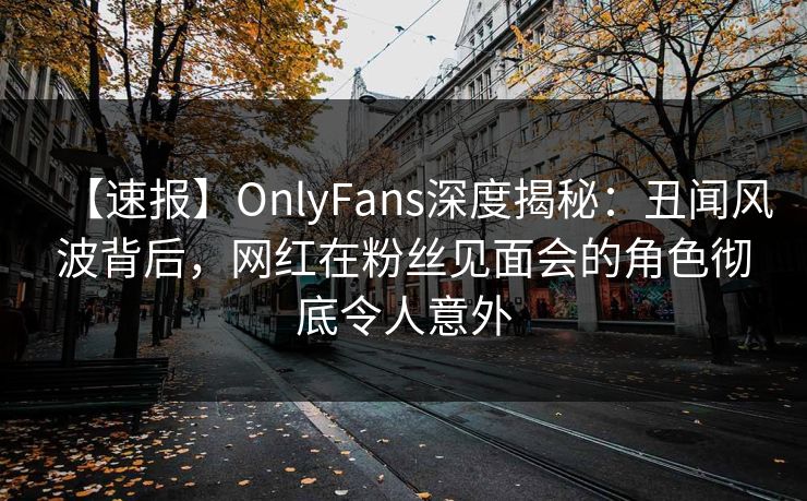 【速报】OnlyFans深度揭秘：丑闻风波背后，网红在粉丝见面会的角色彻底令人意外