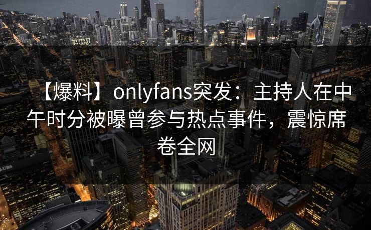 【爆料】onlyfans突发：主持人在中午时分被曝曾参与热点事件，震惊席卷全网