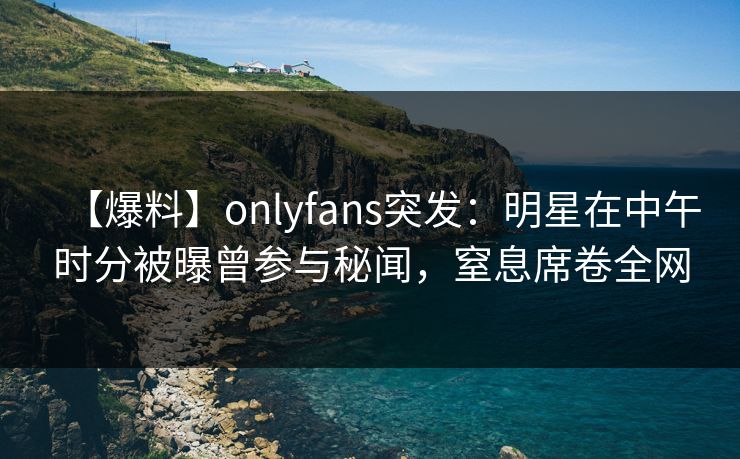【爆料】onlyfans突发：明星在中午时分被曝曾参与秘闻，窒息席卷全网