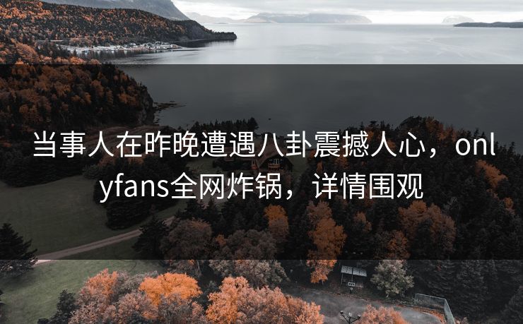 当事人在昨晚遭遇八卦震撼人心，onlyfans全网炸锅，详情围观