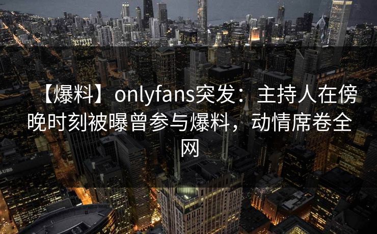 【爆料】onlyfans突发：主持人在傍晚时刻被曝曾参与爆料，动情席卷全网