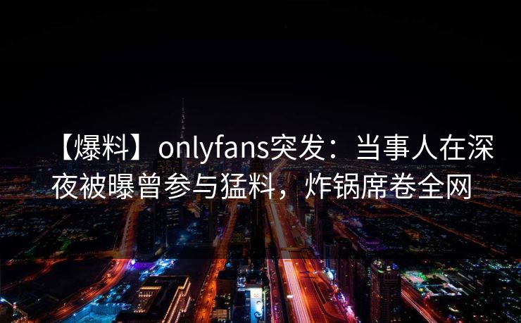 【爆料】onlyfans突发：当事人在深夜被曝曾参与猛料，炸锅席卷全网