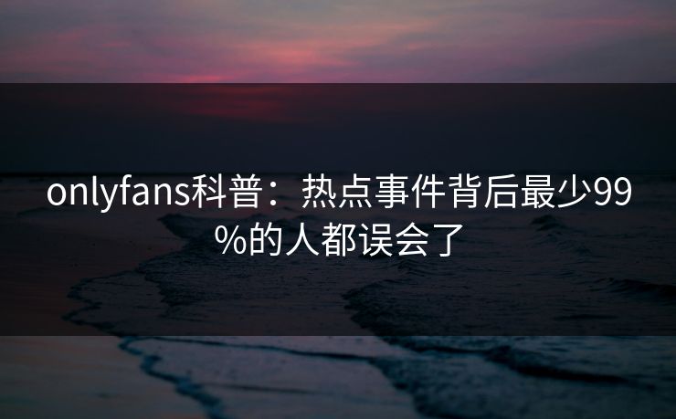 onlyfans科普：热点事件背后最少99%的人都误会了
