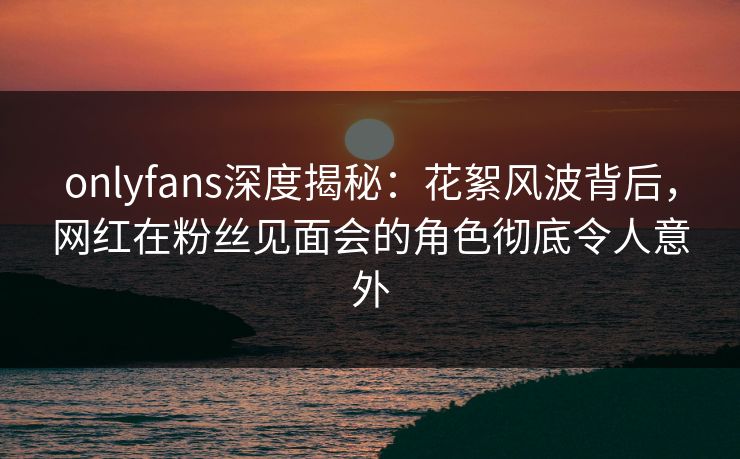 onlyfans深度揭秘：花絮风波背后，网红在粉丝见面会的角色彻底令人意外