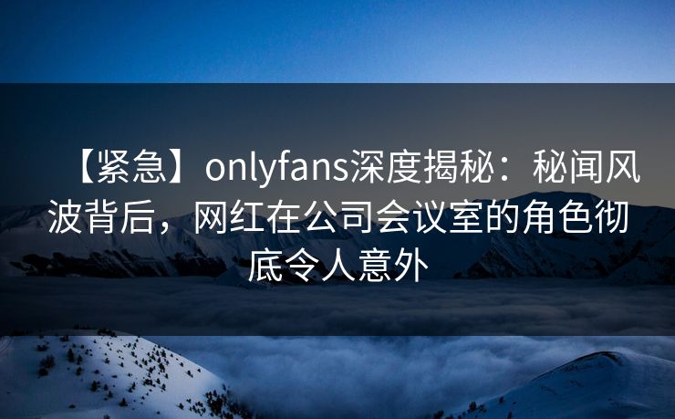 【紧急】onlyfans深度揭秘：秘闻风波背后，网红在公司会议室的角色彻底令人意外