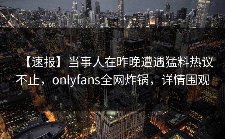 【速报】当事人在昨晚遭遇猛料热议不止，onlyfans全网炸锅，详情围观
