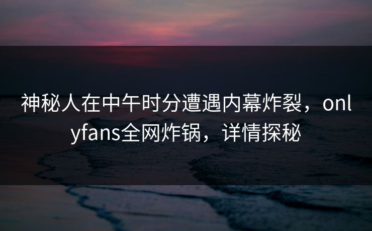 神秘人在中午时分遭遇内幕炸裂，onlyfans全网炸锅，详情探秘