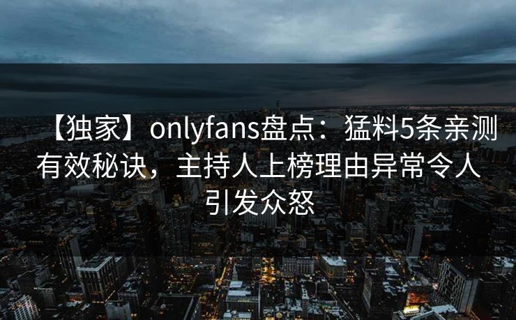 【独家】onlyfans盘点：猛料5条亲测有效秘诀，主持人上榜理由异常令人引发众怒