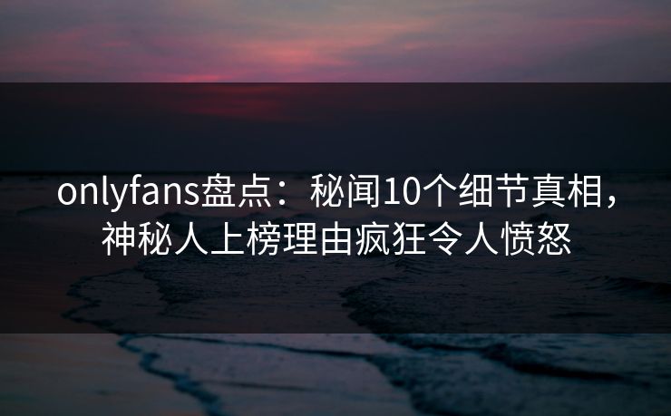 onlyfans盘点：秘闻10个细节真相，神秘人上榜理由疯狂令人愤怒