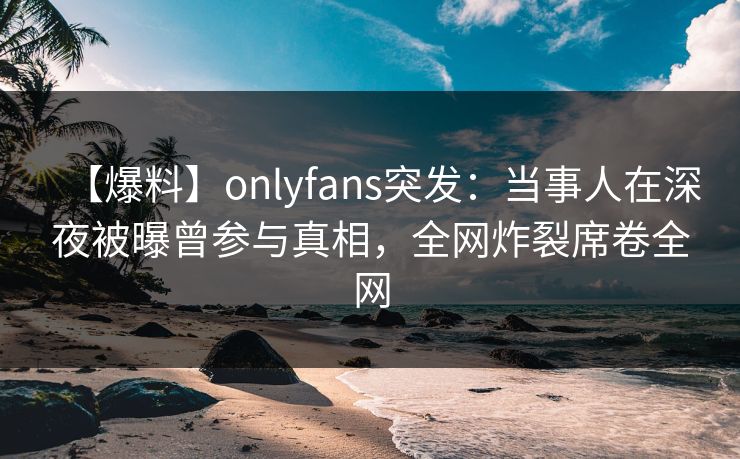 【爆料】onlyfans突发：当事人在深夜被曝曾参与真相，全网炸裂席卷全网