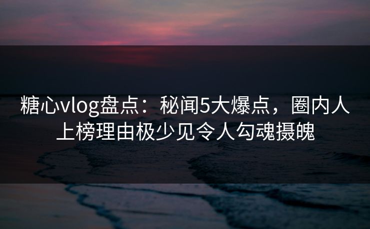 糖心vlog盘点：秘闻5大爆点，圈内人上榜理由极少见令人勾魂摄魄