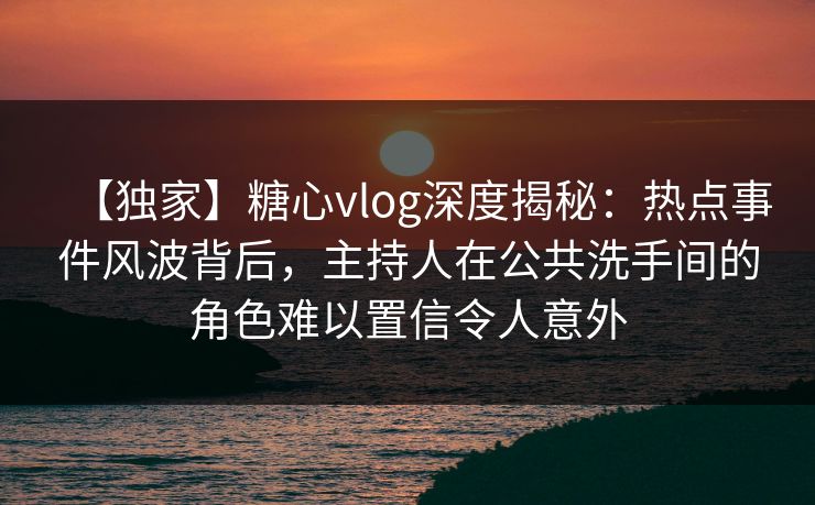 【独家】糖心vlog深度揭秘：热点事件风波背后，主持人在公共洗手间的角色难以置信令人意外