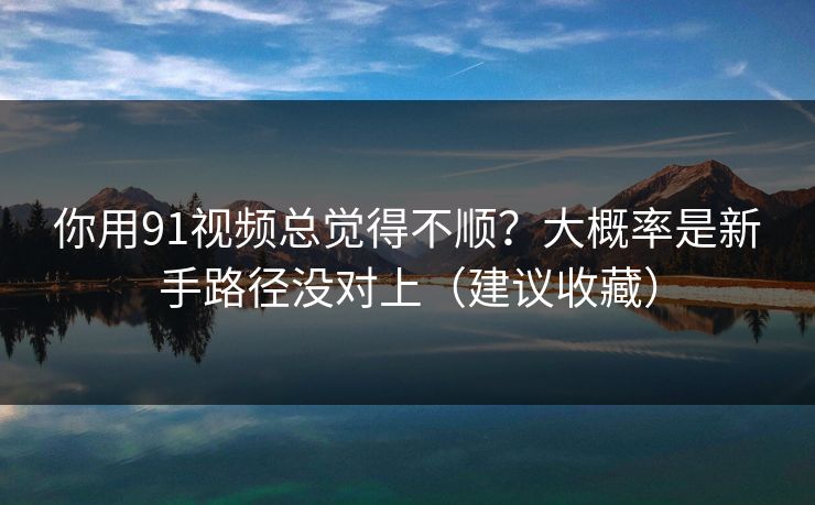 你用91视频总觉得不顺？大概率是新手路径没对上（建议收藏）