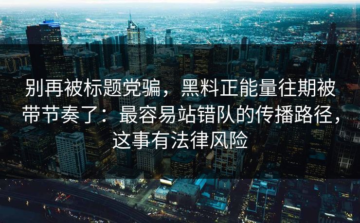 别再被标题党骗，黑料正能量往期被带节奏了：最容易站错队的传播路径，这事有法律风险