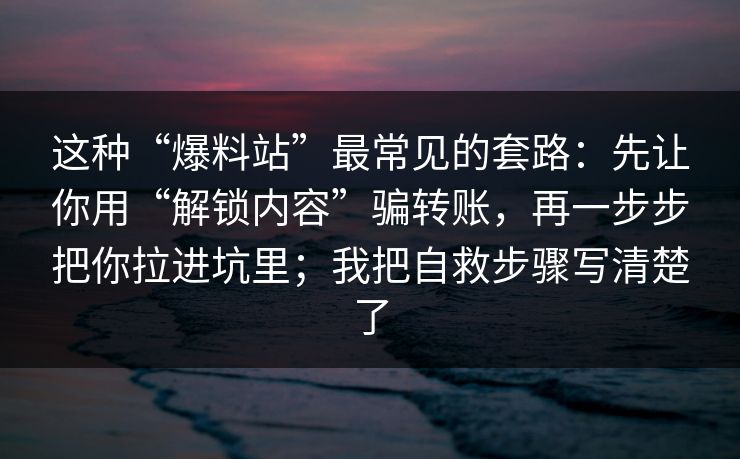 这种“爆料站”最常见的套路:先让你用“解锁内容”骗转账,再一步步把你拉进坑里;我把自救步骤写清楚了 这种“爆料站”最常见的套路:先让你用“解锁内容”骗转账,再一步步把你拉进坑里;我把自救步骤写清楚了