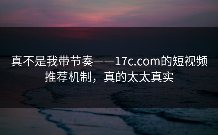 真不是我带节奏——17c.com的短视频推荐机制，真的太太真实